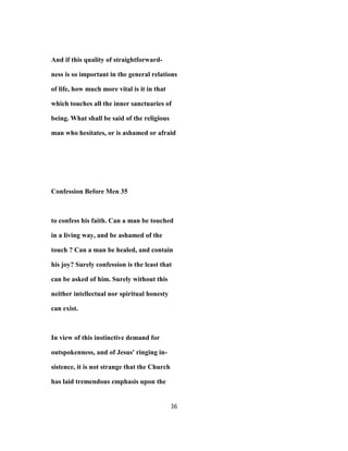 And if this quality of straightforward-
ness is so important in the general relations
of life, how much more vital is it in that
which touches all the inner sanctuaries of
being. What shall be said of the religious
man who hesitates, or is ashamed or afraid
Confession Before Men 35
to confess his faith. Can a man be touched
in a living way, and be ashamed of the
touch ? Can a man be healed, and contain
his joy? Surely confession is the least that
can be asked of him. Surely without this
neither intellectual nor spiritual honesty
can exist.
In view of this instinctive demand for
outspokenness, and of Jesus' ringing in-
sistence, it is not strange that the Church
has laid tremendous emphasis upon the
36
 