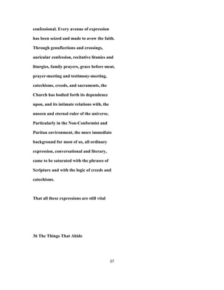 confessional. Every avenue of expression
has been seized and made to avow the faith.
Through genuflections and crossings,
auricular confession, recitative litanies and
liturgies, family prayers, grace before meat,
prayer-meeting and testimony-meeting,
catechisms, creeds, and sacraments, the
Church has bodied forth its dependence
upon, and its intimate relations with, the
unseen and eternal ruler of the universe.
Particularly in the Non-Conformist and
Puritan environment, the more immediate
background for most of us, all ordinary
expression, conversational and literary,
came to be saturated with the phrases of
Scripture and with the logic of creeds and
catechisms.
That all these expressions are still vital
36 The Things That Abide
37
 