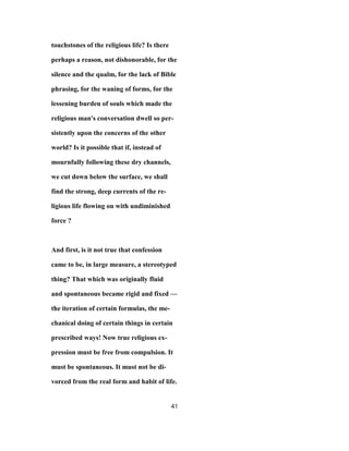 touchstones of the religious life? Is there
perhaps a reason, not dishonorable, for the
silence and the qualm, for the lack of Bible
phrasing, for the waning of forms, for the
lessening burden of souls which made the
religious man's conversation dwell so per-
sistently upon the concerns of the other
world? Is it possible that if, instead of
mournfully following these dry channels,
we cut down below the surface, we shall
find the strong, deep currents of the re-
ligious life flowing on with undiminished
force ?
And first, is it not true that confession
came to be, in large measure, a stereotyped
thing? That which was originally fluid
and spontaneous became rigid and fixed —
the iteration of certain formulas, the me-
chanical doing of certain things in certain
prescribed ways! Now true religious ex-
pression must be free from compulsion. It
must be spontaneous. It must not be di-
vorced from the real form and habit of life.
41
 