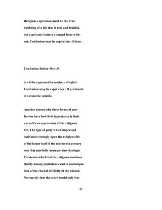 Religious expression must be the over-
bubbling of a life that is real and fruitful,
not a galvanic battery charged from with-
out. Confession may be aspiration : if true.
Confession Before Men 39
it will be expressed in modesty of spirit.
Confession may be experience : if profound,
it will not be voluble.
Another reason why these forms of con-
fession have lost their importance is their
unreality as expressions of the religious
life. The type of piety which impressed
itself most strongly upon the religious life
of the larger half of the nineteenth century
was that morbidly acute psycho-theologic
Calvinism which fed the religious emotions
chiefly among tombstones and in contempla-
tion of the eternal infelicity of the wicked.
Not merely that the other world only was
42
 