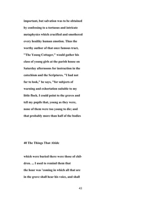 important, but salvation was to be obtained
by confessing to a tortuous and intricate
metaphysics which crucified and smothered
every healthy human emotion. Thus the
worthy author of that once famous tract,
''The Young Cottager," would gather his
class of young girls at the parish house on
Saturday afternoons for instruction in the
catechism and the Scriptures. "I had not
far to look," he says, "for subjects of
warning and exhortation suitable to my
little flock. I could point to the graves and
tell my pupils that, young as they were,
none of them were too young to die; and
that probably more than half of the bodies
40 The Things That Abide
which were buried there were those of chil-
dren. ... I used to remind them that
the hour was 'coming in which all that are
in the grave shall hear his voice, and shall
43
 