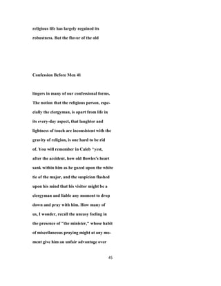 religious life has largely regained its
robustness. But the flavor of the old
Confession Before Men 41
lingers in many of our confessional forms.
The notion that the religious person, espe-
cially the clergyman, is apart from life in
its every-day aspect, that laughter and
lightness of touch are inconsistent with the
gravity of religion, is one hard to be rid
of. You will remember in Caleb ^yest,
after the accident, how old Bowles's heart
sank within him as he gazed upon the white
tie of the major, and the suspicion flashed
upon his mind that his visitor might be a
clergyman and liable any moment to drop
down and pray with him. How many of
us, I wonder, recall the uneasy feeling in
the presence of "the minister," whose habit
of miscellaneous praying might at any mo-
ment give him an unfair advantage over
45
 