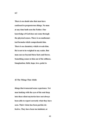 us!
There is no doubt also that men have
confessed to preposterous things. No man
at any time hath seen the Father. Our
knowledge of God does not come through
the physical senses. There is no mathemat-
ical formula which comprehends him.
There is no chemistry which reveals him.
He is not to be weighed in any scales. But
man can see beyond these facts and forces.
Something comes to him out of the stillness.
Imagination, faith, hope, love, point to
42 The Things That Abide
things that transcend sense experience. Yet
men looking with the eyes of the soul deep
into these silent mysteries have not always
been able to report correctly what they have
seen. Their vision has been partial, de-
fective. They have been too indolent, or
46
 