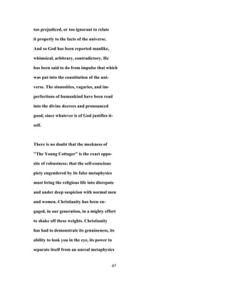 too prejudiced, or too ignorant to relate
it properly to the facts of the universe.
And so God has been reported manlike,
whimsical, arbitrary, contradictory. He
has been said to do from impulse that which
was put into the constitution of the uni-
verse. The sinuosities, vagaries, and im-
perfections of humankind have been read
into the divine decrees and pronounced
good, since whatever is of God justifies it-
self.
There is no doubt that the meekness of
''The Young Cottager" is the exact oppo-
site of robustness; that the self-conscious
piety engendered by its false metaphysics
must bring the religious life into disrepute
and under deep suspicion with normal men
and women. Christianity has been en-
gaged, in our generation, in a mighty effort
to shake off these weights. Christianity
has had to demonstrate its genuineness, its
ability to look you in the eye, its power to
separate itself from an unreal metaphysics
47
 