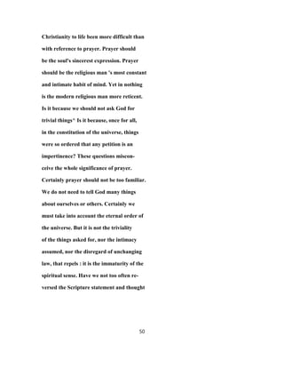 Christianity to life been more difficult than
with reference to prayer. Prayer should
be the soul's sincerest expression. Prayer
should be the religious man 's most constant
and intimate habit of mind. Yet in nothing
is the modern religious man more reticent.
Is it because we should not ask God for
trivial things^ Is it because, once for all,
in the constitution of the universe, things
were so ordered that any petition is an
impertinence? These questions miscon-
ceive the whole significance of prayer.
Certainly prayer should not be too familiar.
We do not need to tell God many things
about ourselves or others. Certainly we
must take into account the eternal order of
the universe. But it is not the triviality
of the things asked for, nor the intimacy
assumed, nor the disregard of unchanging
law, that repels : it is the immaturity of the
spiritual sense. Have we not too often re-
versed the Scripture statement and thought
50
 
