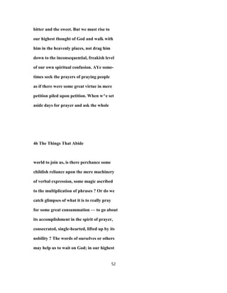 bitter and the sweet. But we must rise to
our highest thought of God and walk with
him in the heavenly places, not drag him
down to the inconsequential, freakish level
of our own spiritual confusion. AYe some-
times seek the prayers of praying people
as if there were some great virtue in mere
petition piled upon petition. When w^e set
aside days for prayer and ask the whole
46 The Things That Abide
world to join us, is there perchance some
childish reliance upon the mere machinery
of verbal expression, some magic ascribed
to the multiplication of phrases ? Or do we
catch glimpses of what it is to really pray
for some great consummation — to go about
its accomplishment in the spirit of prayer,
consecrated, single-hearted, lifted up by its
nobility ? The words of ourselves or others
may help us to wait on God; in our highest
52
 