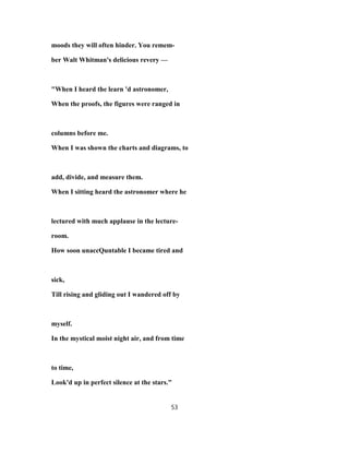 moods they will often hinder. You remem-
ber Walt Whitman's delicious revery —
"When I heard the learn 'd astronomer,
When the proofs, the figures were ranged in
columns before me.
When I was shown the charts and diagrams, to
add, divide, and measure them.
When I sitting heard the astronomer where he
lectured with much applause in the lecture-
room.
How soon unaccQuntable I became tired and
sick,
Till rising and gliding out I wandered off by
myself.
In the mystical moist night air, and from time
to time,
Look'd up in perfect silence at the stars."
53
 