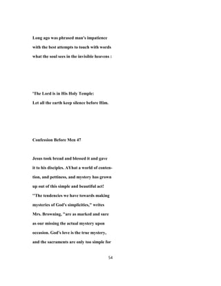 Long ago was phrased man's impatience
with the best attempts to touch with words
what the soul sees in the invisible heavens :
'The Lord is in His Holy Temple:
Let all the earth keep silence before Him.
Confession Before Men 47
Jesus took bread and blessed it and gave
it to his disciples. AYhat a world of conten-
tion, and pettiness, and mystery has grown
up out of this simple and beautiful act!
''The tendencies we have towards making
mysteries of God's simplicities," writes
Mrs. Browning, "are as marked and sure
as our missing the actual mystery upon
occasion. God's love is the true mystery,
and the sacraments are only too simple for
54
 