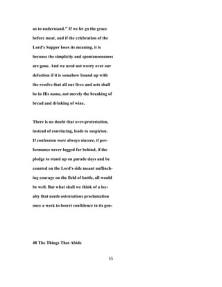us to understand." If we let go the grace
before meat, and if the celebration of the
Lord's Supper loses its meaning, it is
because the simplicity and spontaneousness
are gone. And we need not worry over our
defection if it is somehow bound up with
the resolve that all our lives and acts shall
be in His name, not merely the breaking of
bread and drinking of wine.
There is no doubt that over-protestation,
instead of convincing, leads to suspicion.
If confession were always sincere, if per-
formance never lagged far behind, if the
pledge to stand up on parade days and be
counted on the Lord's side meant unflinch-
ing courage on the field of battle, all would
be well. But what shall we think of a loy-
alty that needs ostentatious proclamation
once a week to besret confidence in its gen-
48 The Things That Abide
55
 