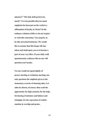 uineness? ''The lady doth protest too
much!" Is it not possible that too much
emphasis has been put on the verbal re-
affirmation of loyalty to Christ? In the
ordinary relations of life we do not require
or wish this reiteration. You surprise us
by this unwonted insistence. We would
like to assume that this deeper life has
taken such hold upon you as to become a
part of your very fibre. If your daily walk
spontaneously evidences this no one will
question your loyalty.
Yet one would not speak lightly of
prayer-meeting or testimony-meeting; one
only questions the emphasis given to the
elementary exercise of choosing sides. Let
sides be chosen, of course; then exalt the
opportunity for high counsels, for the help-
ful sharing of mistakes and failures and
triumphs, for the expression of exalted
emotion in worship and praise.
56
 