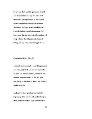 have been the beautiful garments of faith
and hope and love. They are alive with
the tender est experiences of the human
heart. Our fathers thought in terms of
Scripture; perhaps we are thinking too
exclusively in terms of phenomena. Per-
haps some day the encrusted formalism will
drop off and the old garments be made
fitting. At any rate, let us struggle for as
Confession Before Men 51
adequate expression, for something as deep,
and true, and vital. Let our confession be
as real. Are we less earnest, less loyal, less
faithful, less brotherly? If not, we need
not worry at the silences where our fathers
spoke so freely.
And can we then go about our daily liv-
ing saying little about God, and nothing to
Him, and still confess Jesus Christ before
60
 