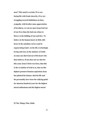 men? This much is certain: If we are
facing life with frank sincerity, if we are
struggling toward faithfulness in duty,
sympathy with brother man, appreciation
of loveliness, we can no more keep God out
of our lives than the bud can refuse to
flower at the bidding of sun and dew. To
believe in the human heart; in little chil-
dren; in the sunshine; in love and its
regenerating touch ; in the life everlastingly
loving and true; in the ministry of truth:
no man can shut God out of his heart who
thus believes. If one does not see that for
this cause Jesus Christ was born, that this
is the revelation of God to us, that on this
highest ground of human aspiration Jesus
has planted his banner, that his life and
his personality have been the rallying-point
for nineteen hundred years for the highest
moral enthusiasm and the highest moral
52 The Things That Abide
61
 