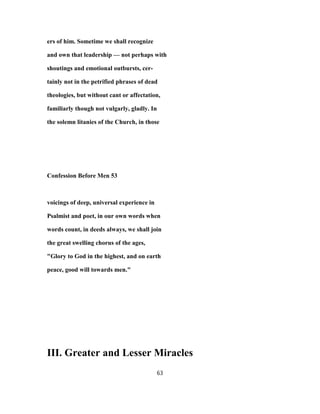 ers of him. Sometime we shall recognize
and own that leadership — not perhaps with
shoutings and emotional outbursts, cer-
tainly not in the petrified phrases of dead
theologies, but without cant or affectation,
familiarly though not vulgarly, gladly. In
the solemn litanies of the Church, in those
Confession Before Men 53
voicings of deep, universal experience in
Psalmist and poet, in our own words when
words count, in deeds always, we shall join
the great swelling chorus of the ages,
"Glory to God in the highest, and on earth
peace, good will towards men."
III. Greater and Lesser Miracles
63
 