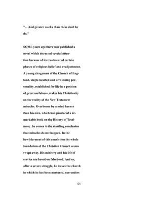"... And greater works than these shall he
do."
SOME years ago there was published a
novel which attracted special atten-
tion because of its treatment of certain
phases of religious belief and readjustment.
A young clergyman of the Church of Eng-
land, single-hearted and of winning per-
sonality, established for life in a position
of great usefulness, stakes his Christianity
on the reality of the New Testament
miracles. Overborne by a mind keener
than his own, which had produced a re-
markable book on the History of Testi-
mony, he comes to the startling conclusion
that miracles do not happen. In the
bewilderment of this conviction the whole
foundation of the Christian Church seems
swept away. His ministry and his life of
service are based on falsehood. And so,
after a severe struggle, he leaves the church
in which he has been nurtured, surrenders
64
 