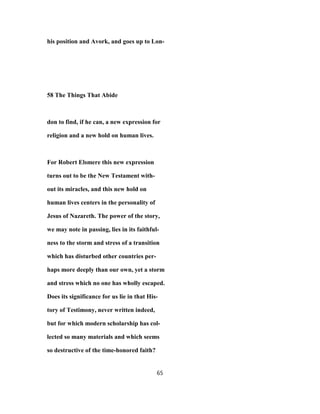 his position and Avork, and goes up to Lon-
58 The Things That Abide
don to find, if he can, a new expression for
religion and a new hold on human lives.
For Robert Elsmere this new expression
turns out to be the New Testament with-
out its miracles, and this new hold on
human lives centers in the personality of
Jesus of Nazareth. The power of the story,
we may note in passing, lies in its faithful-
ness to the storm and stress of a transition
which has disturbed other countries per-
haps more deeply than our own, yet a storm
and stress which no one has wholly escaped.
Does its significance for us lie in that His-
tory of Testimony, never written indeed,
but for which modern scholarship has col-
lected so many materials and which seems
so destructive of the time-honored faith?
65
 