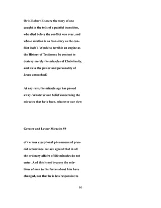 Or is Robert Elsmere the story of one
caught in the toils of a painful transition,
who died before the conflict was over, and
whose solution is as transitory as the con-
flict itself 1 Would so terrible an engine as
the History of Testimony be content to
destroy merely the miracles of Christianity,
and leave the power and personality of
Jesus untouched?
At any rate, the miracle age has passed
away. Whatever our belief concerning the
miracles that have been, whatever our view
Greater and Lesser Miracles 59
of various exceptional phenomena of pres-
ent occurrence, we are agreed that in all
the ordinary affairs of life miracles do not
enter. And this is not because the rela-
tions of man to the forces about him have
changed, nor that he is less responsive to
66
 