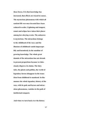 these forces. It is that knowledge has
increased, that effects are traced to causes.
The mysterious phenomena with which all
sentient life was once invested have been
reduced to order. Lightning and tempest,
comet and eclipse have taken their places
among law-obeying events. The unknown
is mysterious. The miraculous belongs
to the childhood of the race; and the
illusions of childhood vanish impercept-
ibly and harmlessly in the sunshine of
growing knowledge. The whole great
domain of the miraculous has not shrunk
to present proportions because we labo-
riously disprove its claims. The fairy
tales, the ghosts and goblins, the world of
legendary heroes disappear in the trans-
ition from childhood to manhood. In like
manner the whole legendary history of the
race, with its gods and heroes and mirac-
ulous phenomena, vanishes in the path of
intellectual conquest.
And when we turn back over the history
67
 