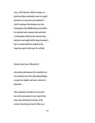 away. The Church, which no longer ex-
perienced them, gradually came to regard
miracles as a necessary part indeed of
God's training of the human race, but
belonging to the childhood age and still to
be expected only among crude and back-
ward peoples. Belief in the miracles that
had been and might still be long remained ;
but even this belief has yielded to the
imperious spirit of the age. For all this
Greater and Lesser Miracles 61
miraculous phenomena the twentieth cen-
tury instinctively seeks and unhesitatingly
accepts the simpler and more natural ex-
planation.
This subsidence of belief, even of inter-
est, in the miraculous is one result of the
marvelous intellectual activity of the
century that has just closed. Most con-
69
 