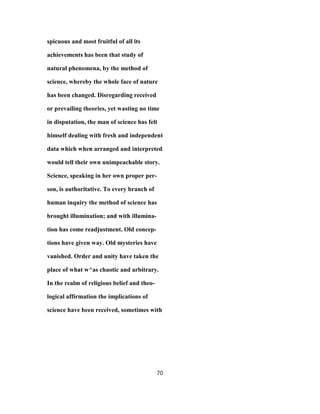 spicuous and most fruitful of all its
achievements has been that study of
natural phenomena, by the method of
science, whereby the whole face of nature
has been changed. Disregarding received
or prevailing theories, yet wasting no time
in disputation, the man of science has felt
himself dealing with fresh and independent
data which when arranged and interpreted
would tell their own unimpeachable story.
Science, speaking in her own proper per-
son, is authoritative. To every branch of
human inquiry the method of science has
brought illumination; and with illumina-
tion has come readjustment. Old concep-
tions have given way. Old mysteries have
vanished. Order and unity have taken the
place of what w^as chaotic and arbitrary.
In the realm of religious belief and theo-
logical affirmation the implications of
science have been received, sometimes with
70
 