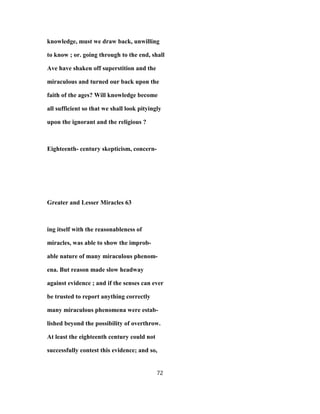 knowledge, must we draw back, unwilling
to know ; or. going through to the end, shall
Ave have shaken off superstition and the
miraculous and turned our back upon the
faith of the ages? Will knowledge become
all sufficient so that we shall look pityingly
upon the ignorant and the religious ?
Eighteenth- century skepticism, concern-
Greater and Lesser Miracles 63
ing itself with the reasonableness of
miracles, was able to show the improb-
able nature of many miraculous phenom-
ena. But reason made slow headway
against evidence ; and if the senses can ever
be trusted to report anything correctly
many miraculous phenomena were estab-
lished beyond the possibility of overthrow.
At least the eighteenth century could not
successfully contest this evidence; and so,
72
 