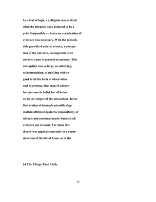 by a feat of logic, a syllogism was evolved
whereby miracles were declared to be a
priori impossible — hence no examination of
evidence was necessary. With the remark-
able growth of natural science, a concep-
tion of the universe, incompatible with
miracle, came to general acceptance. This
conception was so large, so satisfying,
so harmonizing, so unifying with re-
gard to all the facts of observation
and experience, that men of science
lost not merely belief but all inter-
est in the subject of the miraculous. In the
first elation of triumph scientific dog-
matism affirmed again the impossibility of
miracle and contemptuously bundled all
evidence out of court. Yet when this
theory was applied concretely to a recon-
struction of the life of Jesus, as in the
64 The Things That Abide
73
 