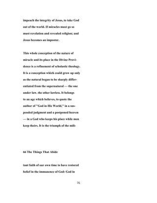 impeach the integrity of Jesus, to take God
out of the world. If miracles must go so
must revelation and revealed religion; and
Jesus becomes an impostor.
This whole conception of the nature of
miracle and its place in the Divine Provi-
dence is a refinement of scholastic theology.
It is a conception which could grow up only
as the natural began to be sharply differ-
entiated from the supernatural — the one
under law. the other lawless. It belongs
to an age which believes, to quote the
author of "God in His World," in a sus-
pended judgment and a postponed heaven
— in a God who keeps his place while men
keep theirs. It is the triumph of the mili-
66 The Things That Abide
tant faith of our own time to have restored
belief in the immanence of God: God in
76
 