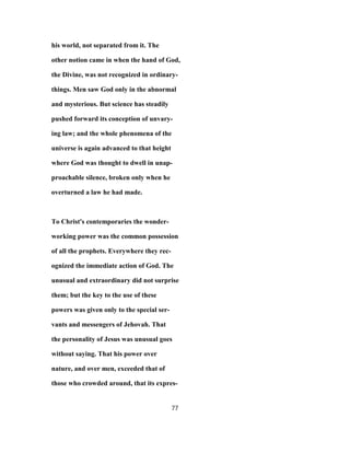 his world, not separated from it. The
other notion came in when the hand of God,
the Divine, was not recognized in ordinary-
things. Men saw God only in the abnormal
and mysterious. But science has steadily
pushed forward its conception of unvary-
ing law; and the whole phenomena of the
universe is again advanced to that height
where God was thought to dwell in unap-
proachable silence, broken only when he
overturned a law he had made.
To Christ's contemporaries the wonder-
working power was the common possession
of all the prophets. Everywhere they rec-
ognized the immediate action of God. The
unusual and extraordinary did not surprise
them; but the key to the use of these
powers was given only to the special ser-
vants and messengers of Jehovah. That
the personality of Jesus was unusual goes
without saying. That his power over
nature, and over men, exceeded that of
those who crowded around, that its expres-
77
 