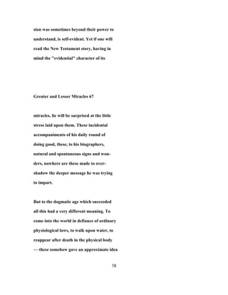 sion was sometimes beyond their power to
understand, is self-evident. Yet if one will
read the New Testament story, having in
mind the ''evidential" character of its
Greater and Lesser Miracles 67
miracles, lie will be surprised at the little
stress laid upon them. These incidental
accompaniments of his daily round of
doing good, these, to his biographers,
natural and spontaneous signs and won-
ders, nowhere are these made to over-
shadow the deeper message he was trying
to impart.
But to the dogmatic age which succeeded
all this had a very different meaning. To
come into the world in defiance of ordinary
physiological laws, to walk upon water, to
reappear after death in the physical body
— these somehow gave an approximate idea
78
 