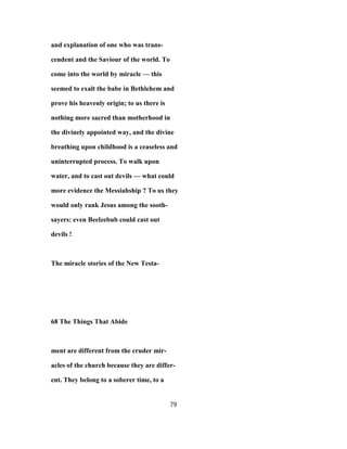 and explanation of one who was trans-
cendent and the Saviour of the world. To
come into the world by miracle — this
seemed to exalt the babe in Bethlehem and
prove his heavenly origin; to us there is
nothing more sacred than motherhood in
the divinely appointed way, and the divine
breathing upon childhood is a ceaseless and
uninterrupted process. To walk upon
water, and to cast out devils — what could
more evidence the Messiahship ? To us they
would only rank Jesus among the sooth-
sayers: even Beelzebub could cast out
devils !
The miracle stories of the New Testa-
68 The Things That Abide
ment are different from the cruder mir-
acles of the church because they are differ-
ent. They belong to a soberer time, to a
79
 