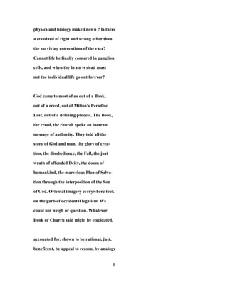 physics and biology make known ? Is there
a standard of right and wrong other than
the surviving conventions of the race?
Cannot life be finally cornered in ganglion
cells, and when the brain is dead must
not the individual life go out forever?
God came to most of us out of a Book,
out of a creed, out of Milton's Paradise
Lost, out of a defining process. The Book,
the creed, the church spoke an inerrant
message of authority. They told all the
story of God and man, the glory of crea-
tion, the disobedience, the Fall, the just
wrath of offended Deity, the doom of
humankind, the marvelous Plan of Salva-
tion through the interposition of the Son
of God. Oriental imagery everywhere took
on the garb of occidental legalism. We
could not weigh or question. Whatever
Book or Church said might be elucidated,
accounted for, shown to be rational, just,
beneficent, by appeal to reason, by analogy
8
 