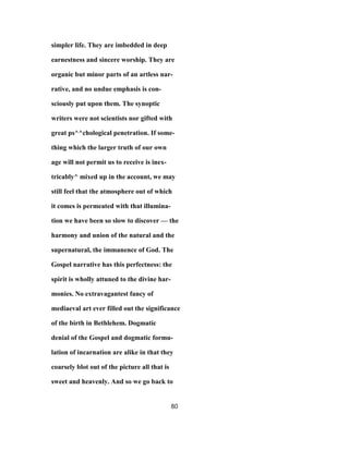 simpler life. They are imbedded in deep
earnestness and sincere worship. They are
organic but minor parts of an artless nar-
rative, and no undue emphasis is con-
sciously put upon them. The synoptic
writers were not scientists nor gifted with
great ps^^chological penetration. If some-
thing which the larger truth of our own
age will not permit us to receive is inex-
tricably^ mixed up in the account, we may
still feel that the atmosphere out of which
it comes is permeated with that illumina-
tion we have been so slow to discover — the
harmony and union of the natural and the
supernatural, the immanence of God. The
Gospel narrative has this perfectness: the
spirit is wholly attuned to the divine har-
monies. No extravagantest fancy of
mediaeval art ever filled out the significance
of the birth in Bethlehem. Dogmatic
denial of the Gospel and dogmatic formu-
lation of incarnation are alike in that they
coarsely blot out of the picture all that is
sweet and heavenly. And so we go back to
80
 