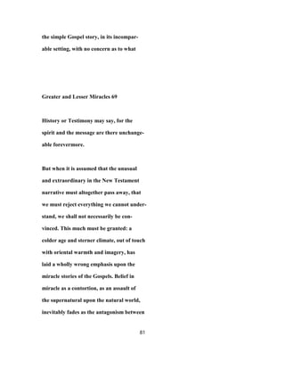 the simple Gospel story, in its incompar-
able setting, with no concern as to what
Greater and Lesser Miracles 69
History or Testimony may say, for the
spirit and the message are there unchange-
able forevermore.
But when it is assumed that the unusual
and extraordinary in the New Testament
narrative must altogether pass away, that
we must reject everything we cannot under-
stand, we shall not necessarily be con-
vinced. This much must be granted: a
colder age and sterner climate, out of touch
with oriental warmth and imagery, has
laid a wholly wrong emphasis upon the
miracle stories of the Gospels. Belief in
miracle as a contortion, as an assault of
the supernatural upon the natural world,
inevitably fades as the antagonism between
81
 