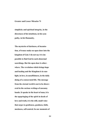 Greater and Lesser Miracles 71
simplicity and spiritual integrity, in the
directness of his intuitions, in his sym-
pathy, in his Humanity.
The mysteries of darkness, of incanta-
tion, of trance make no open door into the
kingdom of God. I do not say it is im-
possible to find God in such abnormal
searchings. But the open door is other-
where. The revelation which brings hope
and healing and the Kingdom is in sun-
light, in love, in unselfishness, in the daily
doing of a consecrated life. The message
from the eternal world is not to be discov-
ered in the curious writings of uncanny
hands. It speaks in the heart of man, it is
the upspringing of the spirit in deeds of
love and truth, it is the still, small voice
that urges to gentleness, goodness, faith,
meekness, self-control. In our moments of
84
 