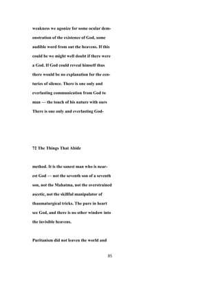 weakness we agonize for some ocular dem-
onstration of the existence of God, some
audible word from out the heavens. If this
could be we might well doubt if there were
a God. If God could reveal himself thus
there would be no explanation for the cen-
turies of silence. There is one only and
everlasting communication from God to
man — the touch of his nature with ours
There is one only and everlasting God-
72 The Things That Abide
method. It is the sanest man who is near-
est God — not the seventh son of a seventh
son, not the Mahatma, not the overstrained
ascetic, not the skillful manipulator of
thaumaturgical tricks. The pure in heart
see God, and there is no other window into
the invisible heavens.
Puritanism did not leaven the world and
85
 