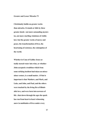 Greater and Lesser Miracles 73
Christianity builds on greater works
than miracles. It stands or falls by these
greater deeds : not more astounding myster-
ies, not more startling violations of visible
law; but the greater works of mercy and
peace, the transformation of lives, the
heartening of existence, the redemption of
the world.
Whether in Cana of Galilee Jesus ac-
tually turned water into wine, or whether
John accepted a tradition which from
some striking incident had taken on mirac-
ulous vesture, is a small matter. AVhat is
important is that Matthew, and Mark, and
Luke, and John, and Paul, and the others
were touched by the living fire of illimit-
able love, and were born into newness of
life ; that down through the ages the spark
has run from heart to heart witnessing
anew in multitudes of lives under every
87
 