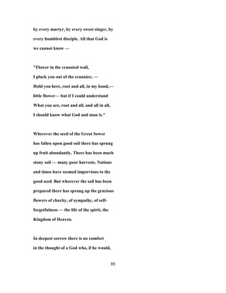 by every martyr, by every sweet singer, by
every humblest disciple. All that God is
we cannot know —
"Flower in the crannied wall,
I pluck you out of the crannies; —
Hold you here, root and all, in my hand,—
little flower— but if I could understand
What you are, root and all, and all in all,
I should know what God and man is."
Wherever the seed of the Great Sower
has fallen upon good soil there has sprung
up fruit abundantly. There has been much
stony soil — many poor harvests. Nations
and times have seemed impervious to the
good seed. But wherever the soil has been
prepared there has sprung up the gracious
flowers of charity, of sympathy, of self-
forgetfulness — the life of the spirit, the
Kingdom of Heaven.
In deepest sorrow there is no comfort
in the thought of a God who, if he would,
89
 