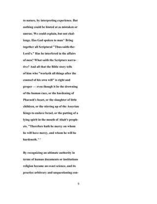 to nature, by interpreting experience. But
nothing could be hinted at as mistaken or
untrue. We could explain, but not chal-
lenge. Has God spoken to man^ Bring
together all Scriptural "Thus-saith-the-
Lord's." Has he interfered in the affairs
of men? What saith the Scripture narra-
tive? And all that the Bible story tells
of him who "worketh all things after the
counsel of his own will" is right and
proper — even though it be the drowning
of the human race, or the hardening of
Pharaoh's heart, or the slaughter of little
children, or the stirring up of the Assyrian
Kings to enslave Israel, or the putting of a
lying spirit in the mouth of Ahab's proph-
ets. "Therefore hath he mercy on whom
he will have mercy, and whom he will he
hardeneth. ' '
By recognizing an ultimate authority in
terms of human documents or institutions
religion became an exact science, and its
practice arbitrary and unquestioning con-
9
 