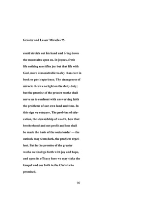 Greater and Lesser Miracles 75
could stretch out his hand and bring down
the mountains upon us. In joyous, fresh
life nothing sanctifies joy but that life with
God, more demonstrable to-day than ever in
book or past experience. The strangeness of
miracle throws no light on the daily duty;
but the promise of the greater works shall
nerve us to confront with unswerving faith
the problems of our own land and time. In
this sign we conquer. The problem of edu-
cation, the stewardship of wealth, how that
brotherhood and not profit and loss shall
be made the basis of the social order — the
outlook may seem dark, the problem repel-
lent. But in the promise of the greater
works we shall go forth with joy and hope,
and upon its efficacy here we may stake the
Gospel and our faith in the Christ who
promised.
90
 