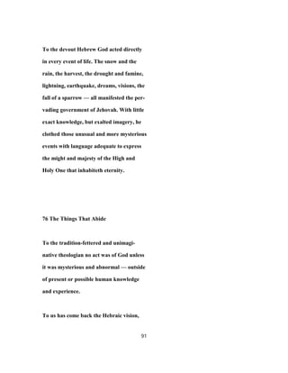 To the devout Hebrew God acted directly
in every event of life. The snow and the
rain, the harvest, the drought and famine,
lightning, earthquake, dreams, visions, the
fall of a sparrow — all manifested the per-
vading government of Jehovah. With little
exact knowledge, but exalted imagery, he
clothed those unusual and more mysterious
events with language adequate to express
the might and majesty of the High and
Holy One that inhabiteth eternity.
76 The Things That Abide
To the tradition-fettered and unimagi-
native theologian no act was of God unless
it was mysterious and abnormal — outside
of present or possible human knowledge
and experience.
To us has come back the Hebraic vision,
91
 