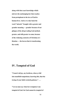 along with that exact knowledge which
mirrors the unchanging law that reaches
from protoplasm to the love of God in
human lives. And so we take back the
word ''miracle" fraught with a greater and
grander meaning — grander because of our
glimpse of the all-pervading God method;
greater, and still greater to come, because
of the widening centuries of Christian civ-
ilization — the leaven that is transforming
the world.
IV. Tempted of God
''Count it all joy, my brethren, when ye fall
into manifold temptations; knowing this, that the
trying of your faith worketh patience." . . .
''Let no man say when he is tempted, I am
tempted of God: for God cannot be tempted of
92
 