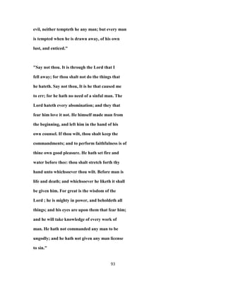 evil, neither tempteth he any man; but every man
is tempted when he is drawn away, of his own
lust, and enticed."
"Say not thou. It is through the Lord that I
fell away; for thou shalt not do the things that
he hateth. Say not thou, It is he that caused me
to err; for he hath no need of a sinful man. The
Lord hateth every abomination; and they that
fear him love it not. He himself made man from
the beginning, and left him in the hand of his
own counsel. If thou wilt, thou shalt keep the
commandments; and to perform faithfulness is of
thine own good pleasure. He hath set fire and
water before thee: thou shalt stretch forth thy
hand unto whichsoever thou wilt. Before man is
life and death; and whichsoever he liketh it shall
be given him. For great is the wisdom of the
Lord ; he is mighty in power, and beholdeth all
things; and his eyes are upon them that fear him;
and he will take knowledge of every work of
man. He hath not commanded any man to be
ungodly; and he hath not given any man license
to sin."
93
 