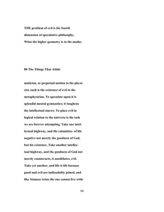 THE problem of evil is the fourth
dimension of speculative philasophy.
What the higher geometry is to the mathe-
80 The Things That Abide
matician, or perpetual motion to the physi-
cist, such is the existence of evil to the
metaphysician. To speculate upon it is
splendid mental gymnastics; it toughens
the intellectual sinews. To place evil in
logical relation to the universe is the task
we are forever attempting. Take one intel-
lectual highway, and the calamities- of life
negative not merely the goodness of God,
but his existence. Take another intellec-
tual highway, and the goodness of God not
merely counteracts, it annihilates, evil.
Take yet another, and life is life because
good and evil are indissolubly joined, and
like Siamese twins the one cannot live with-
94
 