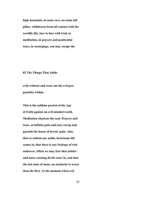 high mountain, in some cave, on some tall
pillar, withdrawn from all contact with the
worldly life, face to face with God, in
meditation, in prayers and penitential
tears, in scourgings, you may escape the
82 The Things That Abide
evils without and wear out the evil pro-
pensities within.
This is the sublime protest of the Age
of Faith against an evil-minded world.
Meditation chastens the soul. Prayers and
tears, at infinite pain and cost, sweep and
garnish the house of heroic souls. Alas,
that so seldom any noble, heartsome life
comes in, that there is any fruitage of rich
endeavor. Often we may fear that subtler
and more cunning devils enter in, and that
the last state of many an anchorite is worse
than the first. At the moment when evil
97
 