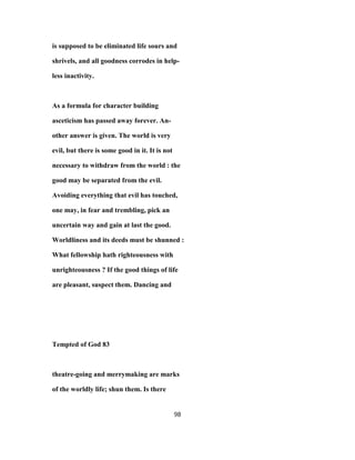 is supposed to be eliminated life sours and
shrivels, and all goodness corrodes in help-
less inactivity.
As a formula for character building
asceticism has passed away forever. An-
other answer is given. The world is very
evil, but there is some good in it. It is not
necessary to withdraw from the world : the
good may be separated from the evil.
Avoiding everything that evil has touched,
one may, in fear and trembling, pick an
uncertain way and gain at last the good.
Worldliness and its deeds must be shunned :
What fellowship hath righteousness with
unrighteousness ? If the good things of life
are pleasant, suspect them. Dancing and
Tempted of God 83
theatre-going and merrymaking are marks
of the worldly life; shun them. Is there
98
 
