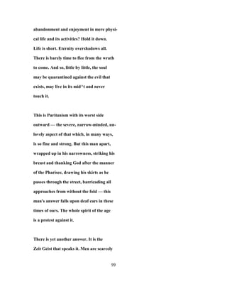 abandonment and enjoyment in mere physi-
cal life and its activities? Hold it down.
Life is short. Eternity overshadows all.
There is barely time to flee from the wrath
to come. And so, little by little, the soul
may be quarantined against the evil that
exists, may live in its mid^t and never
touch it.
This is Puritanism with its worst side
outward — the severe, narrow-minded, un-
lovely aspect of that which, in many ways,
is so fine and strong. But this man apart,
wrapped up in his narrowness, striking his
breast and thanking God after the manner
of the Pharisee, drawing his skirts as he
passes through the street, barricading all
approaches from without the fold — this
man's answer falls upon deaf ears in these
times of ours. The whole spirit of the age
is a protest against it.
There is yet another answer. It is the
Zeit Geist that speaks it. Men are scarcely
99
 