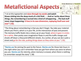 “I sit at this typewriter and stare through my words and watch
Kiowa sinking into the deep muck of a shit field . . . And as I write about these
things, the remembering is turned into a kind of rehappening. . .The bad stuff
never stops happening: it lives in its own dimension, replaying itself over and
over” ( 32).

“The thing about remembering is that you don’t forget. You take your material
where you find it, which is in your life, at the intersection of past and present.
The memory traffic feeds into a rotary up on your head, where it goes in circles
for a while, then pretty soon imagination flows in and the traffic merges and
shoots off down a thousand different streets. As a writer, all you can do is pick a
street and go for the ride, putting things down as they come at you.” ( 35).


“Stories are for joining the past to the future. Stories are for those late hours in
the night when you can’t remember how you got from where you were to where
you are. Stories are for eternity, when memory is erased, when there is nothing
to remember except the story” ( 38)
 