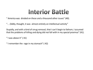 “ America was divided on these and a thousand other issues” (40).

“. . .Oddly, thought, it was almost entirely an intellectual activity”

Stupidly, and with a kind of smug removal, that I can’t begin to fathom, I assumed
that the problems of killing and dying did not fall with in my special province” (41).

“ I was above it” ( 41)

“ I remember the rage in my stomach” ( 42)
 