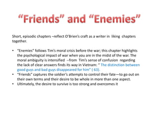 Short, episodic chapters –reflect O’Brien’s craft as a writer in liking chapters
together.

• “Enemies” follows Tim’s moral crisis before the war; this chapter highlights
  the psychological impact of war when you are in the midst of the war. The
  moral ambiguity is intensified --from Tim’s sense of confusion regarding
  the lack of clear answers finds its way in Vietnam: “ The distinction between
  good guys and bad guys disappeared for him” ( 63).
• “Friends” captures the soldier’s attempts to control their fate—to go out on
  their own terms and their desire to be whole in more than one aspect.
• Ultimately, the desire to survive is too strong and overcomes it
 