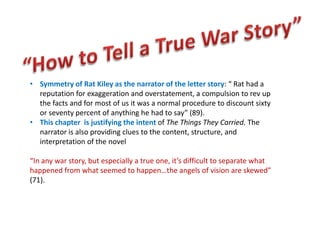 • Symmetry of Rat Kiley as the narrator of the letter story: “ Rat had a
  reputation for exaggeration and overstatement, a compulsion to rev up
  the facts and for most of us it was a normal procedure to discount sixty
  or seventy percent of anything he had to say” (89).
• This chapter is justifying the intent of The Things They Carried. The
  narrator is also providing clues to the content, structure, and
  interpretation of the novel

“In any war story, but especially a true one, it’s difficult to separate what
happened from what seemed to happen…the angels of vision are skewed”
(71).
 