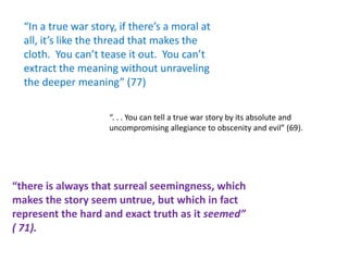 “In a true war story, if there’s a moral at
  all, it’s like the thread that makes the
  cloth. You can’t tease it out. You can’t
  extract the meaning without unraveling
  the deeper meaning” (77)

                     “. . . You can tell a true war story by its absolute and
                     uncompromising allegiance to obscenity and evil” (69).




“there is always that surreal seemingness, which
makes the story seem untrue, but which in fact
represent the hard and exact truth as it seemed”
( 71).
 
